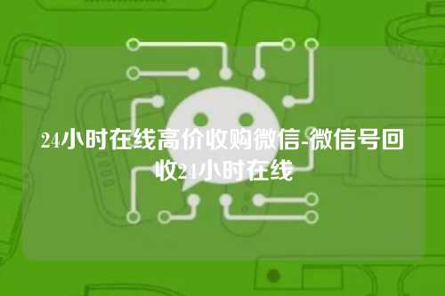24小时在线高价收购微信-微信号回收24小时在线