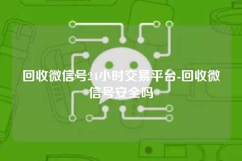 回收微信号24小时交易平台-回收微信号安全吗
