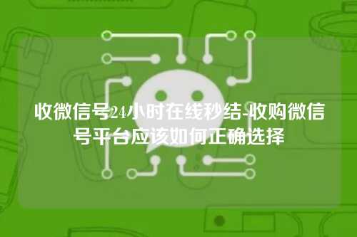 收微信号24小时在线秒结-收购微信号平台应该如何正确选择