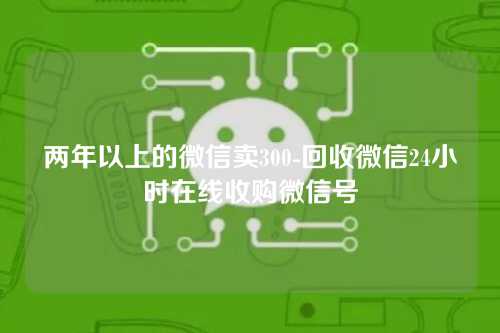 两年以上的微信卖300-回收微信24小时在线收购微信号
