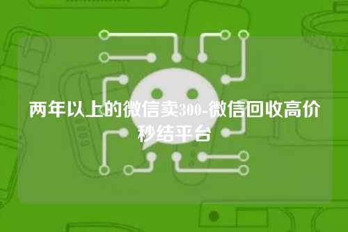 两年以上的微信卖300-微信回收高价秒结平台