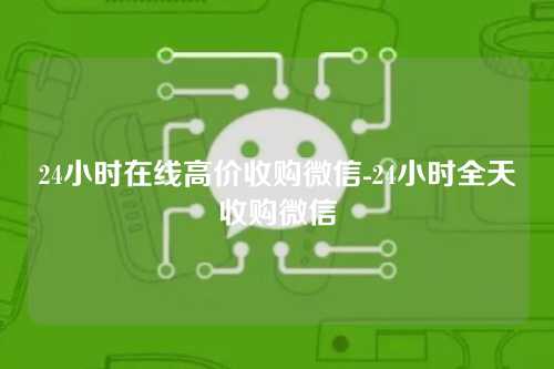 24小时在线高价收购微信-24小时全天收购微信