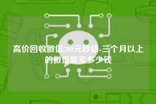 高价回收微信300元秒结-三个月以上的微信能卖多少钱