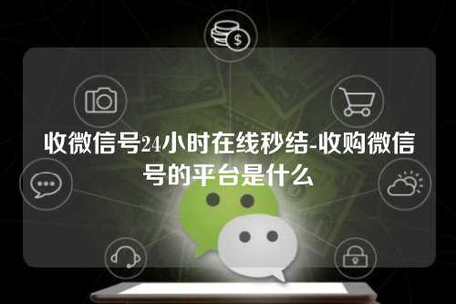 收微信号24小时在线秒结-收购微信号的平台是什么