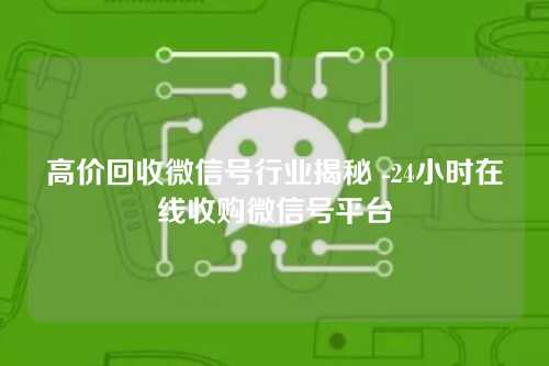 高价回收微信号行业揭秘 -24小时在线收购微信号平台