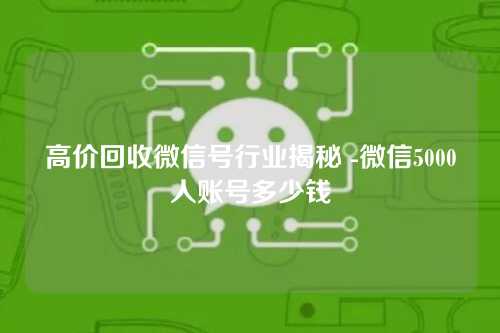 高价回收微信号行业揭秘 -微信5000人账号多少钱