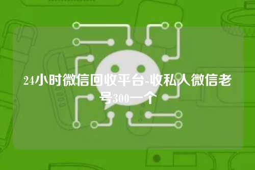 24小时微信回收平台-收私人微信老号300一个