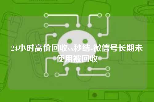 24小时高价回收vx秒结-微信号长期未使用被回收
