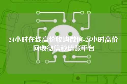 24小时在线高价收购微信-24小时高价回收微信秒结账平台