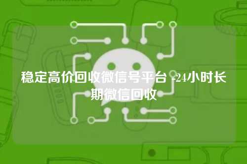 稳定高价回收微信号平台 -24小时长期微信回收
