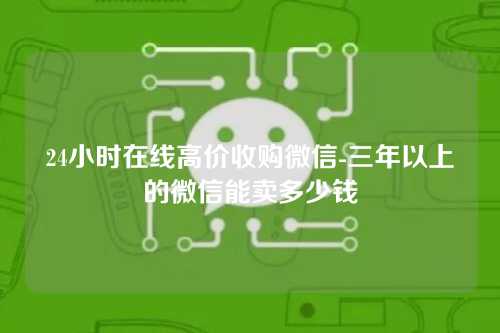 24小时在线高价收购微信-三年以上的微信能卖多少钱