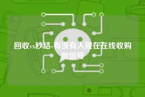 回收vx秒结-有没有人现在在线收购微信号
