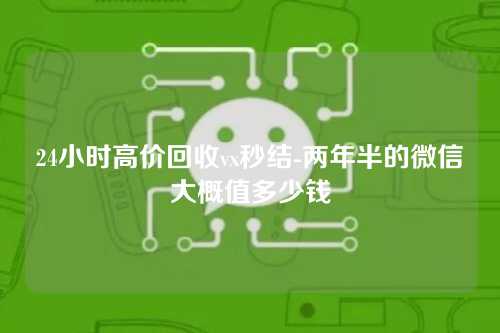 24小时高价回收vx秒结-两年半的微信大概值多少钱