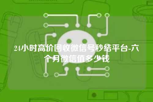 24小时高价回收微信号秒结平台-六个月微信值多少钱