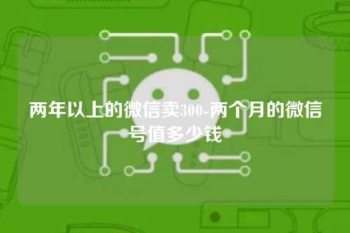 两年以上的微信卖300-两个月的微信号值多少钱