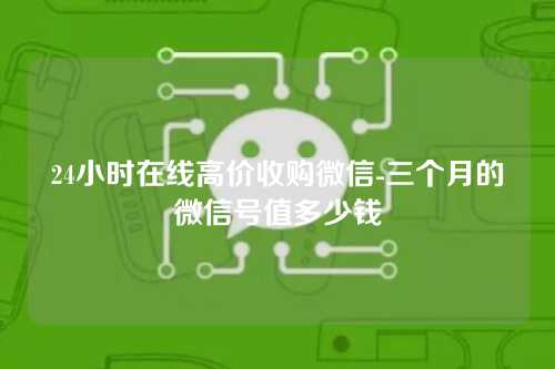 24小时在线高价收购微信-三个月的微信号值多少钱