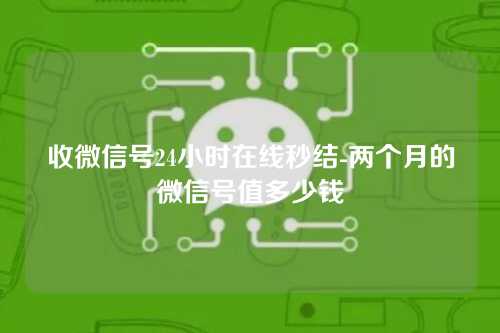 收微信号24小时在线秒结-两个月的微信号值多少钱