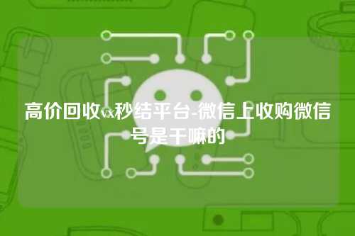 高价回收vx秒结平台-微信上收购微信号是干嘛的