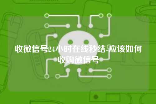 收微信号24小时在线秒结-应该如何收购微信号