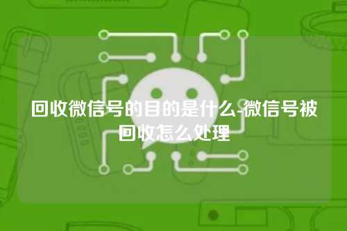 回收微信号的目的是什么-微信号被回收怎么处理