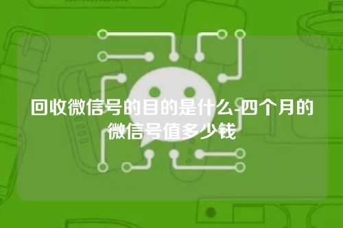 回收微信号的目的是什么-四个月的微信号值多少钱