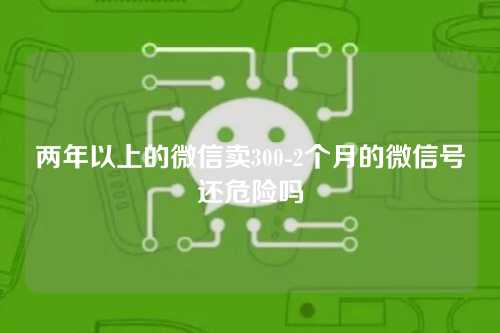 两年以上的微信卖300-2个月的微信号还危险吗