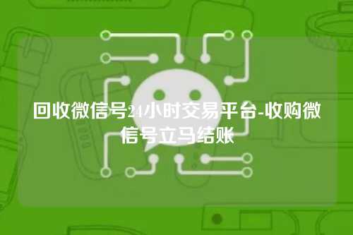 回收微信号24小时交易平台-收购微信号立马结账