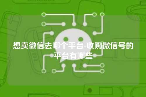 想卖微信去哪个平台-收购微信号的平台有哪些