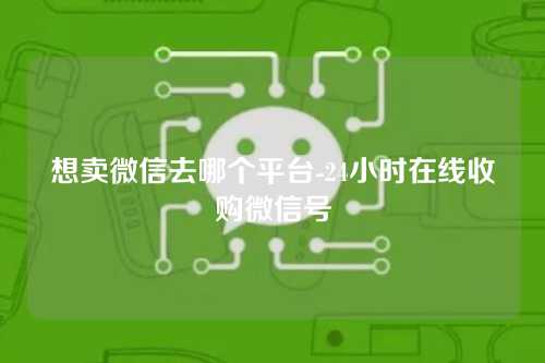 想卖微信去哪个平台-24小时在线收购微信号