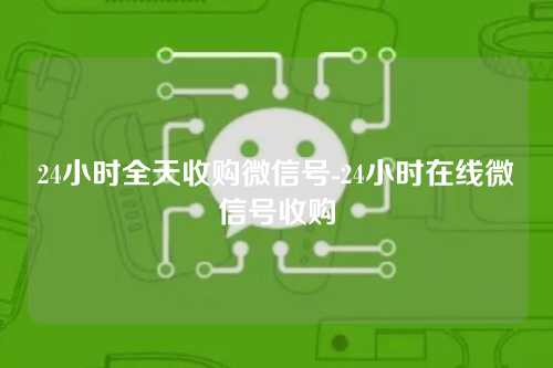 24小时全天收购微信号-24小时在线微信号收购