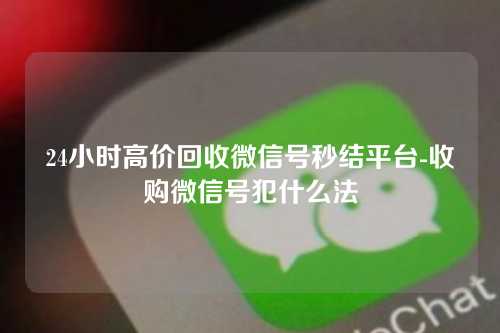 24小时高价回收微信号秒结平台-收购微信号犯什么法