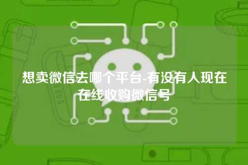 想卖微信去哪个平台-有没有人现在在线收购微信号