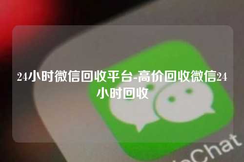24小时微信回收平台-高价回收微信24小时回收