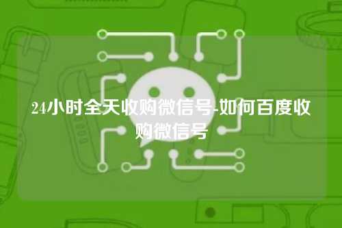 24小时全天收购微信号-如何百度收购微信号