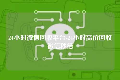 24小时微信回收平台-24小时高价回收微信秒结