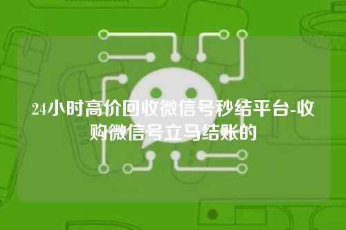 24小时高价回收微信号秒结平台-收购微信号立马结账的