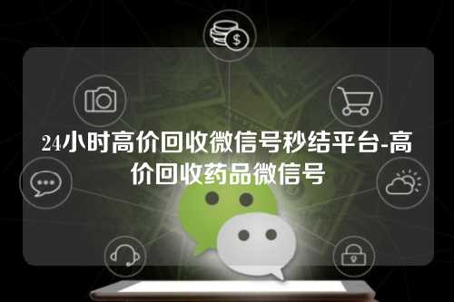 24小时高价回收微信号秒结平台-高价回收药品微信号
