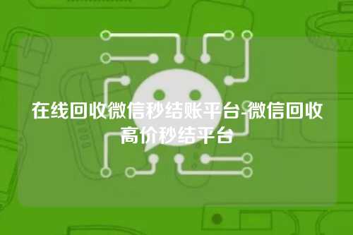 在线回收微信秒结账平台-微信回收高价秒结平台