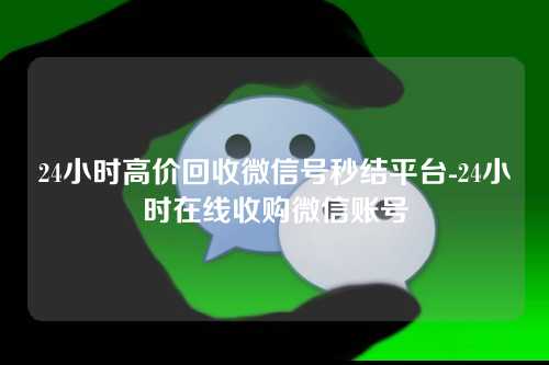 24小时高价回收微信号秒结平台-24小时在线收购微信账号