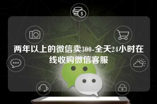 两年以上的微信卖300-全天24小时在线收购微信客服