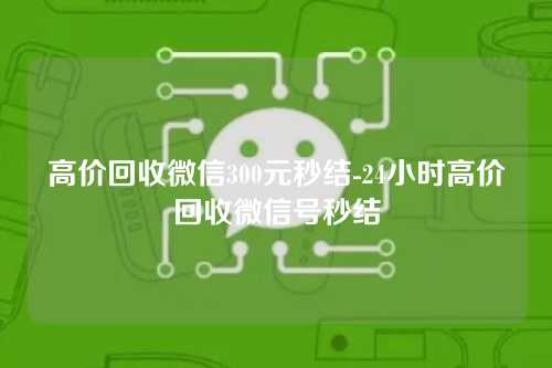 高价回收微信300元秒结-24小时高价回收微信号秒结