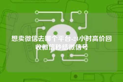 想卖微信去哪个平台-24小时高价回收微信秒结微信号