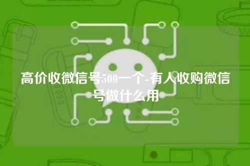 高价收微信号500一个-有人收购微信号做什么用