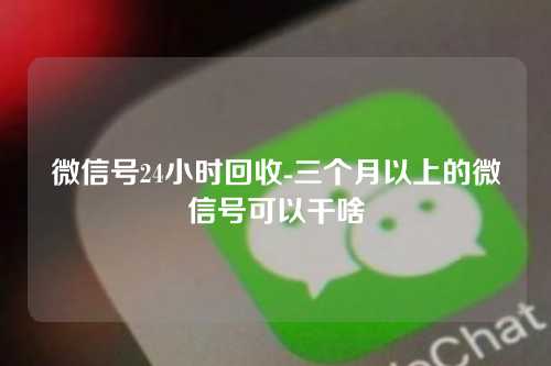 微信号24小时回收-三个月以上的微信号可以干啥