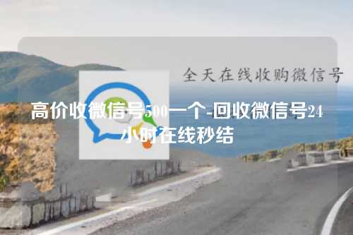 高价收微信号500一个-回收微信号24小时在线秒结