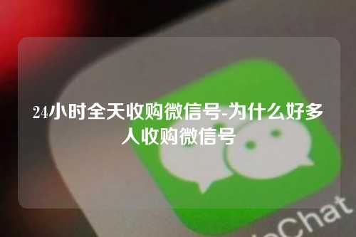 24小时全天收购微信号-为什么好多人收购微信号